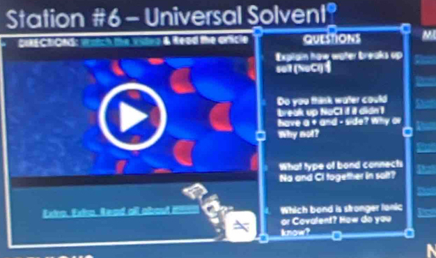 Station #6- Universal Solvent? 
DECtICtS: wratch the vuleg & Read the aricle QUESTIONS M 
Explain have wäter breaks up 
sei (NaCl) 
Do you think water could 
break up NaCI if il didn 1 
have a + a=d=6-3e ? Why ar 
Why not? 
What type of bond connects 
Na and Ci together in salt? 
Extro. Extro. Read all about it 1 Which bond is stronger lanic 
or Covalent? How do you 
know?