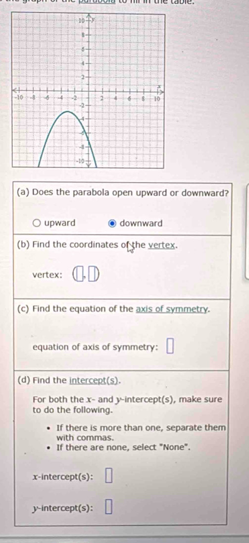 to m in the table .
(a) Does the parabola open upward or downward?
upward downward
(b) Find the coordinates of the vertex.
vertex:
(c) Find the equation of the axis of symmetry.
equation of axis of symmetry:
(d) Find the intercept(s).
For both the x - and y-intercept(s), make sure
to do the following.
If there is more than one, separate them
with commas.
If there are none, select "None".
x-intercept(s):
y-intercept(s):