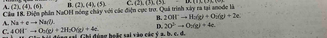 A. (2), (4), (6). B. (2), (4), (5). C. (2), (3), (5)..(1),(3),(0). 
Câu 18. Điện phân NaOH nóng chảy với các điện cực trơ. Quá trình xảy ra tại anode là
B. 2OH^-to H_2(g)+O_2(g)+2e.
A. Na+eto Na(l).
D. 2O^(2-)to O_2(g)+4e.
C. 4OH^-to O_2(g)+2H_2O(g)+4e. đúng sai Ghi đúng hoặc sai vào các ý a. b. c. d.