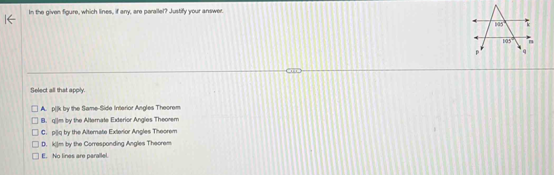 In the given figure, which lines, if any, are parallel? Justify your answer.
Select all that apply.
A. p[|k by the Same-Side Interior Angles Theorem
B. q||m by the Alternate Exterior Angles Theorem
C. p||q by the Alternate Exterior Angles Theorem
D. k||m by the Corresponding Angles Theorem
E. No lines are parallel.