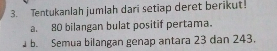 Tentukanlah jumlah dari setiap deret berikut! 
a. 80 bilangan bulat positif pertama. 
b. Semua bilangan genap antara 23 dan 243.