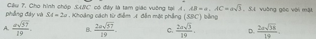 Cho hình chóp SABC có đáy là tam giác vuông tại A、 AB=a, AC=asqrt(3) , S. 4 vuông góc với mật
phẳng đáy và SA=2a. Khoảng cách từ điểm 4 đến mặt phẳng (SBC) bằng
A.  asqrt(57)/19 . B.  2asqrt(57)/19 . C.  2asqrt(3)/19 . D.  2asqrt(38)/19 .