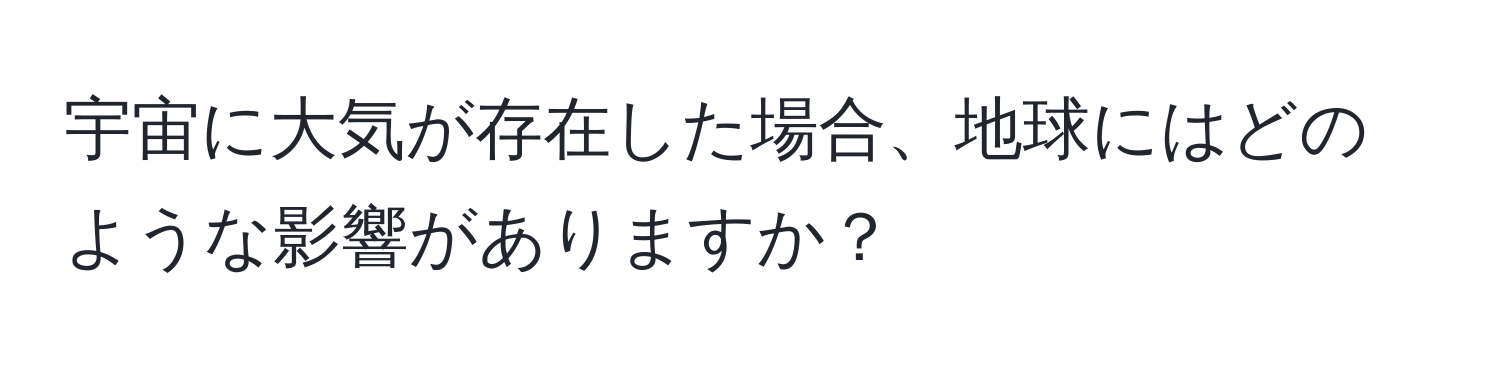 宇宙に大気が存在した場合、地球にはどのような影響がありますか？