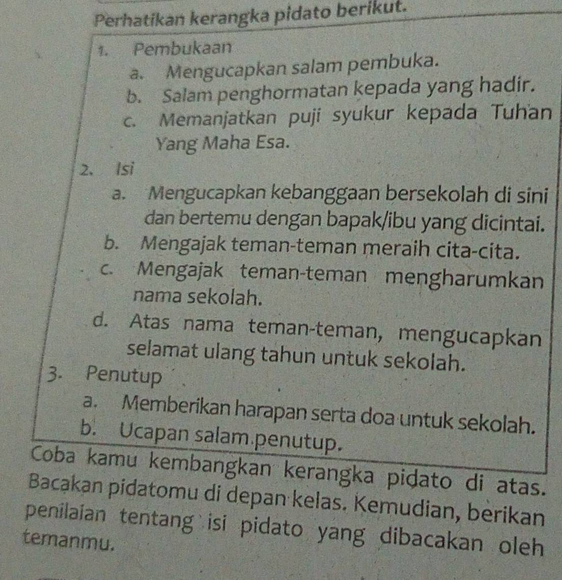 Perhatikan kerangka pidato berikut. 
1. Pembukaan 
a. Mengucapkan salam pembuka. 
b. Salam penghormatan kepada yang hadir. 
c. Memanjatkan puji syukur kepada Tuhan 
Yang Maha Esa. 
2. Isi 
a. Mengucapkan kebanggaan bersekolah di sini 
dan bertemu dengan bapak/ibu yang dicintai. 
b. Mengajak teman-teman meraih cita-cita. 
c. Mengajak teman-teman mengharumkan 
nama sekolah. 
d. Atas nama teman-teman, mengucapkan 
selamat ulang tahun untuk sekolah. 
3. Penutup 
a. Memberikan harapan serta doa untuk sekolah. 
b. Ucapan salam penutup. 
Coba kamu kembangkan kerangka pidato di atas. 
Bacąkan pidatomu di depan kelas. Kemudian, berikan 
penilaian tentang isi pidato yang dibacakan oleh 
temanmu.