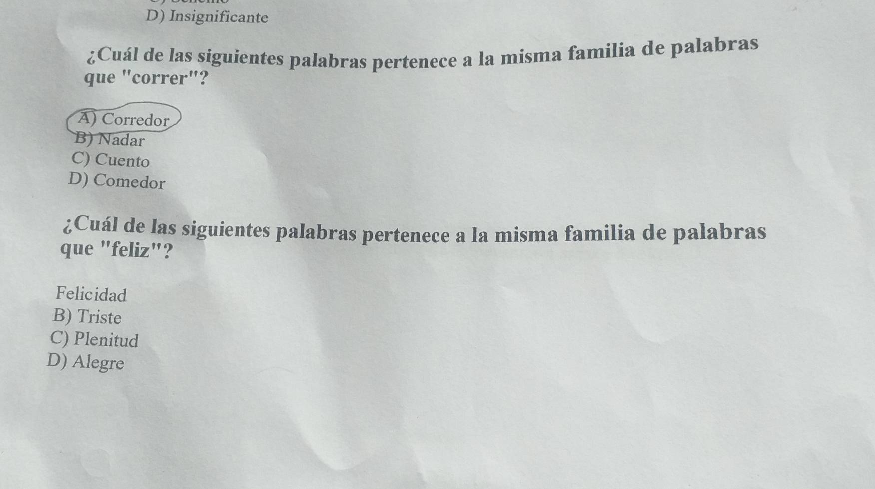 D) Insignificante
¿Cuál de las siguientes palabras pertenece a la misma familia de palabras
que "correr"?
A) Corredor
B) Nadar
C) Cuento
D) Comedor
¿Cuál de las siguientes palabras pertenece a la misma familia de palabras
que "feliz"?
Felicidad
B) Triste
C) Plenitud
D) Alegre