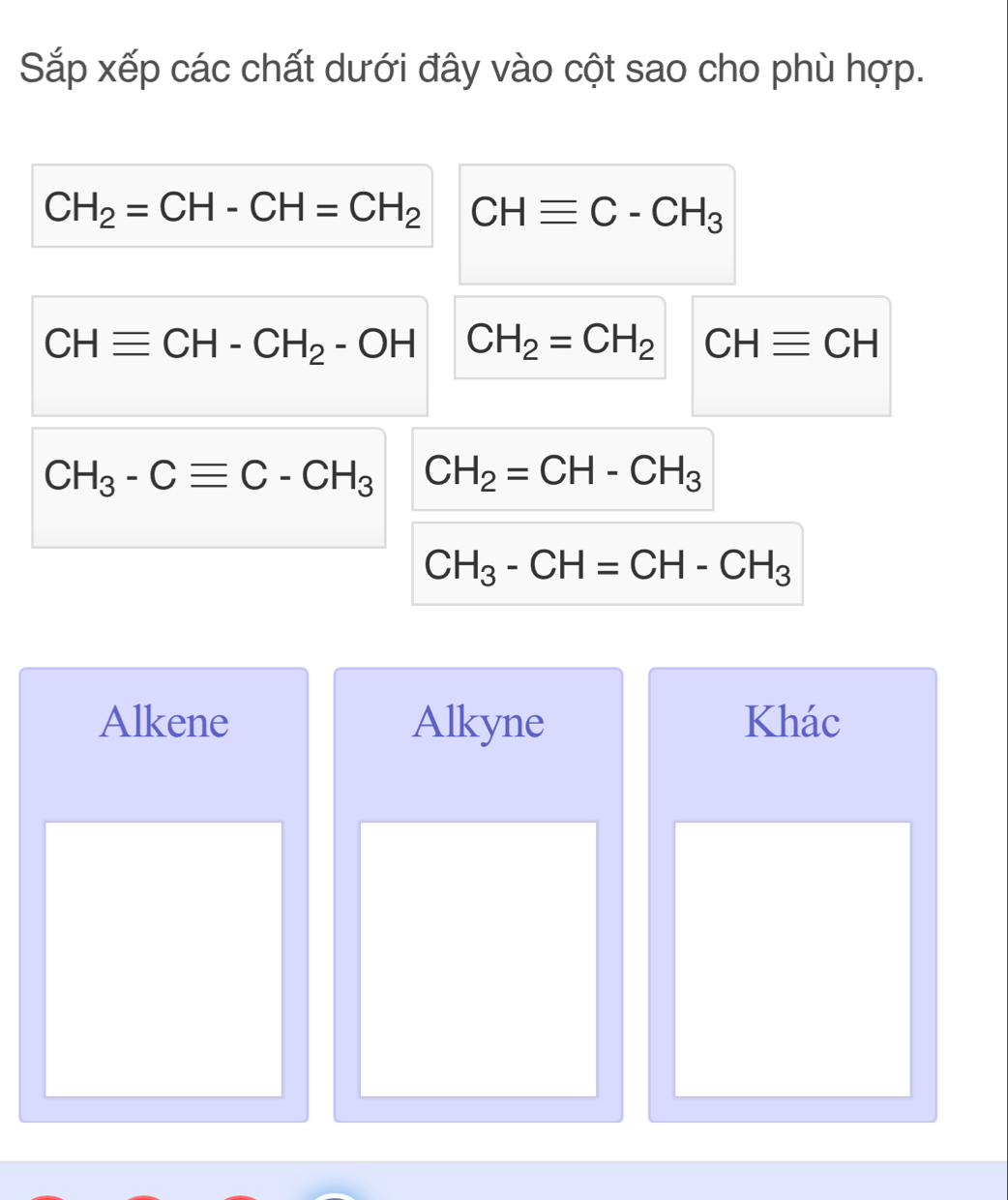 Sắp xếp các chất dưới đây vào cột sao cho phù hợp.
CH_2=CH-CH=CH_2 CHequiv C-CH_3
CHequiv CH-CH_2-OH CH_2=CH_2 CHequiv CH
CH_3-Cequiv C-CH_3 CH_2=CH-CH_3
CH_3-CH=CH-CH_3
Alkene Alkyne Khác