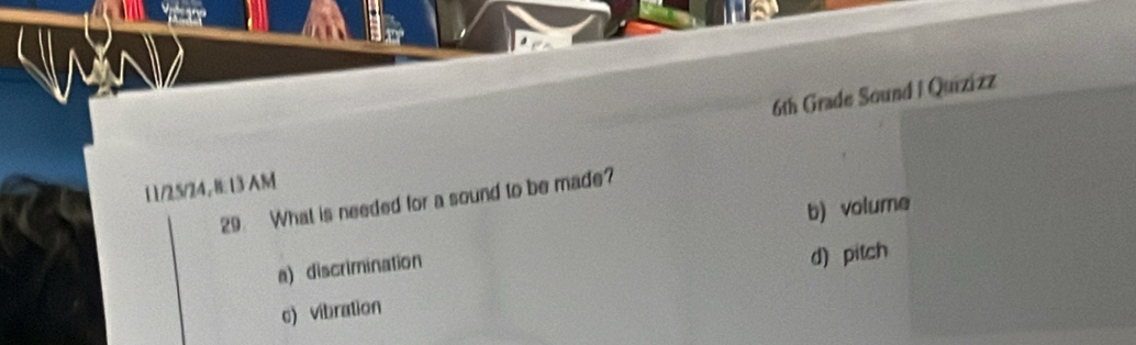 6th Grade Sound I Quizizz
11/25/24, B: 13 AM
29 What is needed for a sound to be made?
b) volume
a)discrimination
d) pitch
c) vibration