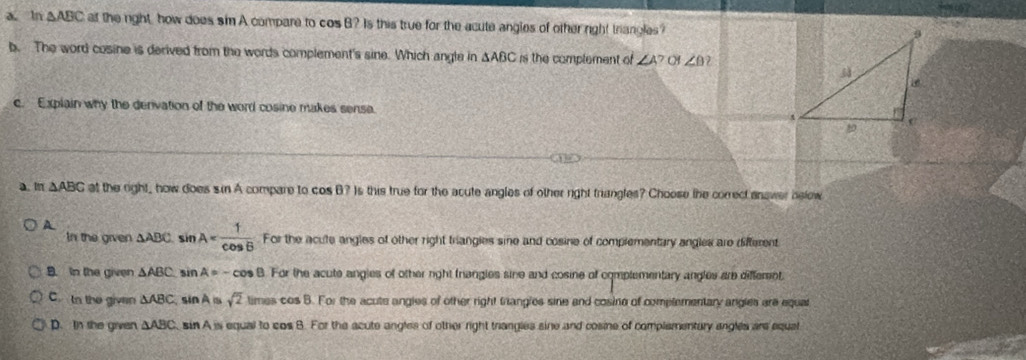 ln △ ABC at the right, how does sim A compare to cos B? Is this true for the acute angles of other right triangles?
b. The word cosine is derived from the words complement's sine. Which angle in △ ABC rs the complement of ∠ A? ∠ θ )
c. Explain why the denivation of the word cosine makes sense
a. m △ ABC at the right, how does sin A compare to cos B? Is this true for the acute angles of other right triangles? Choose the correct answer below
A △ ABC. sin A= 1/cos B  For the acute angles of other right triangies sine and cosine of complementary angles are different
In the given
B. In the given △ ABC sin A= -cos B. For the acute angles of other right friangles sine and cosine of complementary angles are diffemnt
C tn the givan △ ABC sin A a sqrt(2) times cos B. For the acute angles of other right trangles sine and cosine of complementary angles are equal
D. In she given △ ABC sin A is equal to cos B. For the acute angles of other right trangles sine and cosine of complementary angles are equat