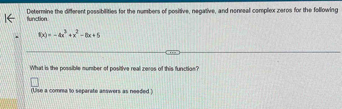 Determine the different possibilities for the numbers of positive, negative, and nonreal complex zeros for the following 
function.
f(x)=-4x^3+x^2-8x+5
What is the possible number of positive real zeros of this function? 
(Use a comma to separate answers as needed.)