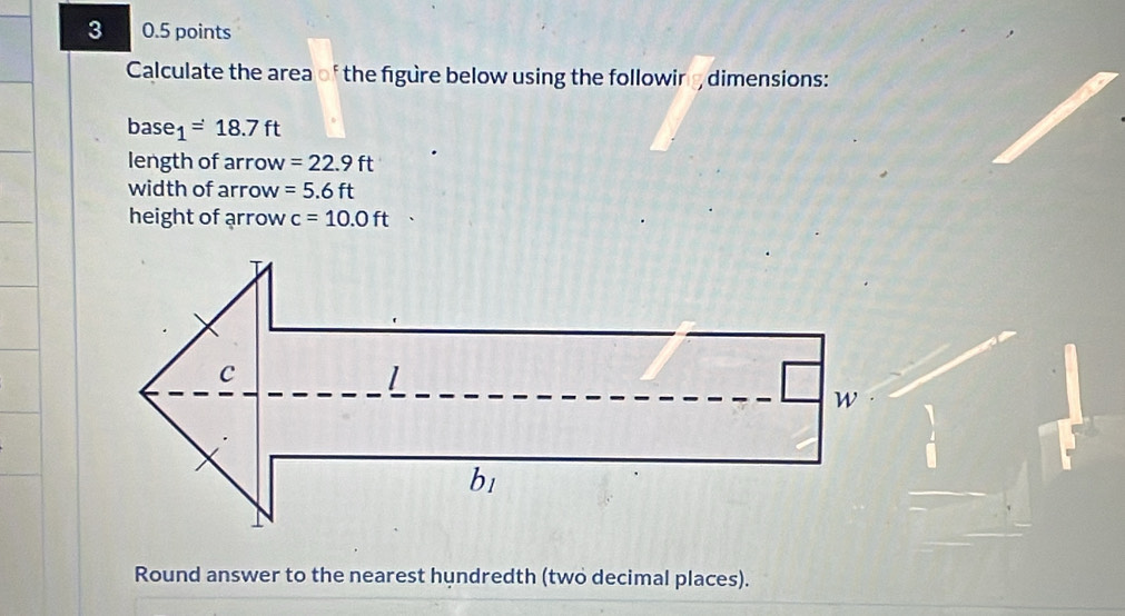 3 0.5 points 
Calculate the area of the figure below using the following dimensions: 
base _1=18.7ft
length of arrow =22.9ft
width of arrow =5.6ft
height of arrow c=10.0ft □  
Round answer to the nearest hundredth (two decimal places).