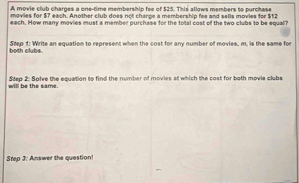 A movie club charges a one-time membership fee of $25. This allows members to purchase 
movies for $7 each. Another club doe $ not charge a membership fee and sells movies for $12
each. How many movies must a member purchase for the total cost of the two clubs to be equal? 
Step 1: Write an equation to represent when the cost for any number of movies, m, is the same for 
both clubs. 
Step 2: Solve the equation to find the number of movies at which the cost for both movie clubs 
will be the same. 
Step 3: Answer the question!