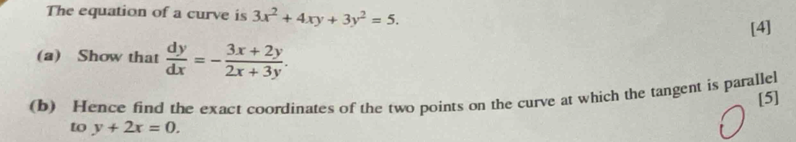 The equation of a curve is 3x^2+4xy+3y^2=5. 
[4]
(a) Show that  dy/dx =- (3x+2y)/2x+3y . 
(b) Hence find the exact coordinates of the two points on the curve at which the tangent is parallel
[5]
to y+2x=0.