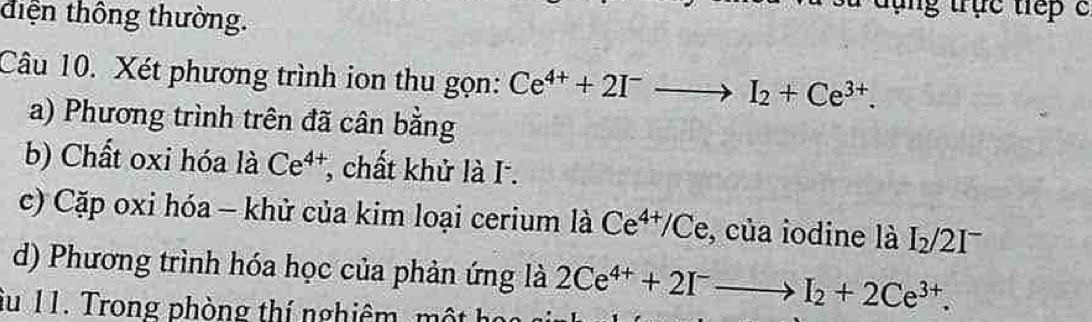 tiện thông thường. 
ng truc tep c 
Câu 10. Xét phương trình ion thu gọn: Ce^(4+)+2I^-to I_2+Ce^(3+). 
a) Phương trình trên đã cân bằng 
b) Chất oxi hóa là Ce^(4+) *, chất khử là I . 
c) Cặp oxi hóa - khử của kim loại cerium là Ce^(4+)/Ce , của iodine là I_2/2I^-
d) Phương trình hóa học của phản ứng là 2Ce^(4+)+2I^-to I_2+2Ce^(3+). 
âu 11. Trong phòng thí nghiêm, một