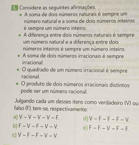 ha Considere as seguintes afirmações. 
A soma de dois números naturais é sempre um 
número natural e a soma de dois números inteiros 
é sempre um número inteiro. 
A diferença entre dois números naturais é sempre 
um número natural e a diferença entre dois 
números inteiros é sempre um número inteiro. 
A soma de dois números irracionais é sempre 
irracional. 
O quadrado de um número irracional é sempre 
racional. 
O produto de dois números irracionais distintos 
pode ser um número racional. 
Julgando cada um desses itens como verdadeiro (V) ou 
falso (F), tem-se, respectivamente: 
a) V-V-V-V-F. d) V-F-F-F-V. 
b) F-V-F-V-V. e) F-F-V-F-F. 
c) V-F-F-V-V.