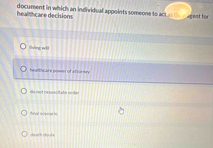 document in which an individual appoints someone to act as them agent for
healthcare decisions
living will
healthcare power of attorney
do not resuscitate order
final scenario
death doula