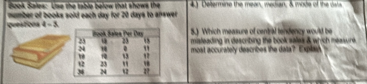 Book Sales: Use the table below that shows the 4) Delermine the mean, median, & mode of the data 
number of books sold each day for 20 days to answer 
questions 4-3 
5.) Which measure of central tendency would be 
misteading in describing the book sales & which measure. 
most accurately describes the data? Explain