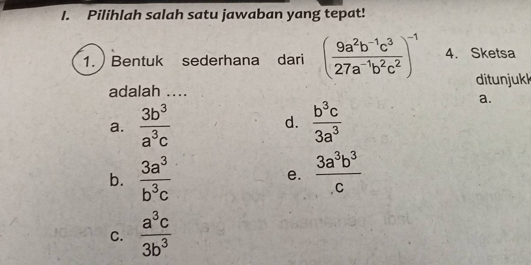 Pilihlah salah satu jawaban yang tepat!
1. ) Bentuk sederhana dari ( (9a^2b^(-1)c^3)/27a^(-1)b^2c^2 )^-1 4. Sketsa
ditunjukk
adalah ....
a.
a.  3b^3/a^3c 
d.  b^3c/3a^3 
b.  3a^3/b^3c 
e.  3a^3b^3/c 
C.  a^3c/3b^3 