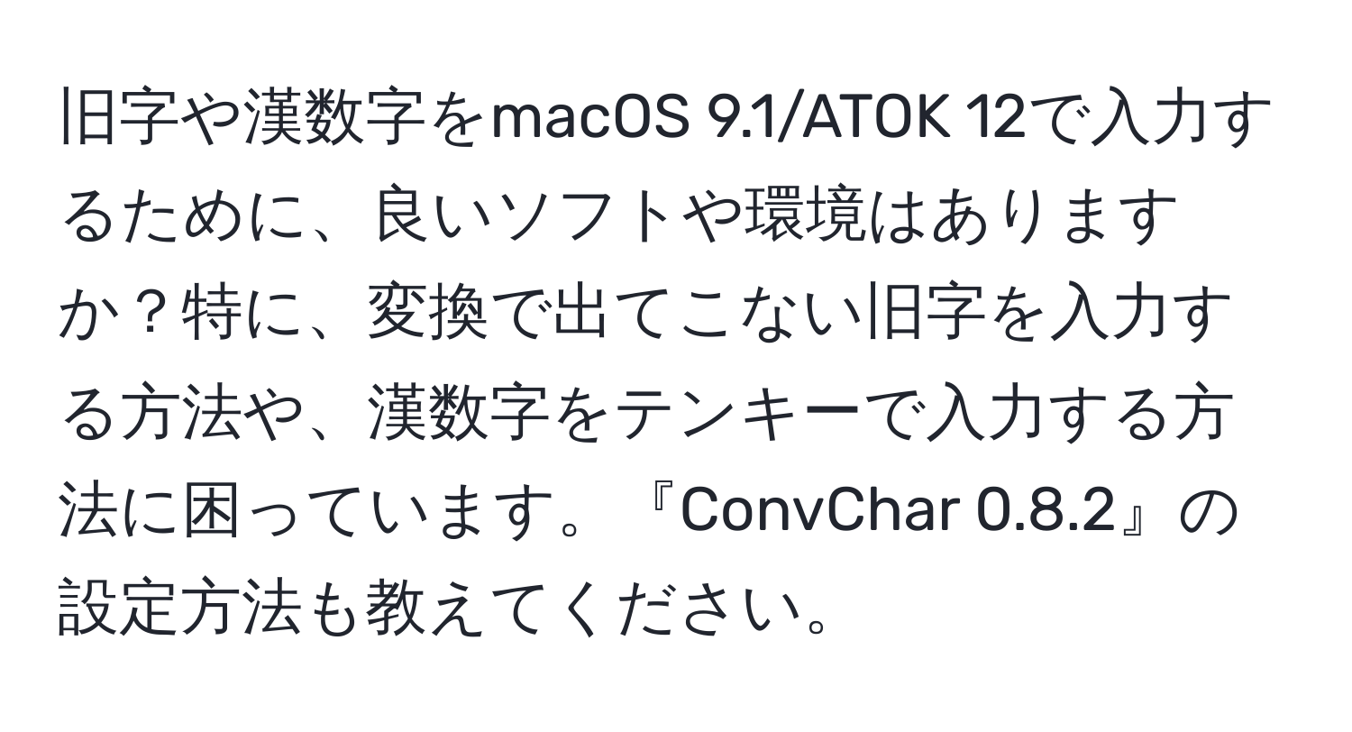 旧字や漢数字をmacOS 9.1/ATOK 12で入力するために、良いソフトや環境はありますか？特に、変換で出てこない旧字を入力する方法や、漢数字をテンキーで入力する方法に困っています。『ConvChar 0.8.2』の設定方法も教えてください。