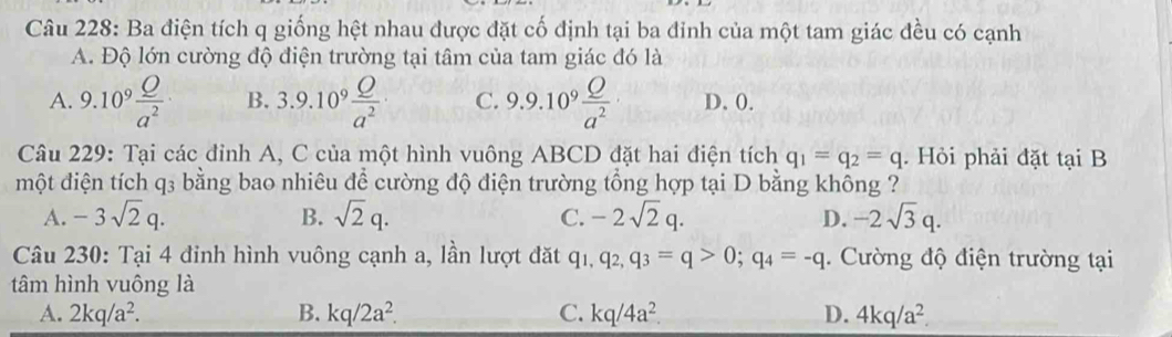 Ba điện tích q giống hệt nhau được đặt cố định tại ba đỉnh của một tam giác đều có cạnh
A. Độ lớn cường độ điện trường tại tâm của tam giác đó là
A. 9.10^9 O/a^2 · B. 3.9.10^9 Q/a^2  C. 9.9.10^9 Q/a^2  D. 0.
Câu 229: Tại các đỉnh A, C của một hình vuông ABCD đặt hai điện tích q_1=q_2=q. Hỏi phải đặt tại B
một điện tích q₃ bằng bao nhiêu để cường độ điện trường tổng hợp tại D bằng không ?
A. -3sqrt(2)q. B. sqrt(2)q. C. -2sqrt(2)q. D. -2sqrt(3)q. 
Câu 230: Tại 4 đinh hình vuông cạnh a, lần lượt đặt q_1, q_2, q_3=q>0; q_4=-q. Cường độ điện trường tại
tâm hình vuông là
A. 2kq/a^2. B. kq/2a^2. C. kq/4a^2 D. 4kq/a^2.