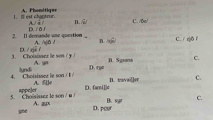 A. Phonétique
1. Il est chanteur.
A./ ā / B. /ξ/ C. /õe/
D. / õ /
2. Il demande une question _、
A. /sjõ / B. /sjɛ/ C. / zjõ /
D. / zje /
3. Choisissez le son / y /
A. un B. Susana C.
lundi D. rue
4. Choisissez le son / I /
A. fille B. travailler C.
appeler D. famille
5. Choisissez le son / u /
A. aux
B. sur
C.
une D. pour