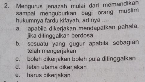 Mengurus jenazah mulai dari memandikan
sampai menguburkan bagi orang muslim
hukumnya fardu kifayah, artinya ....
a. apabila dikerjakan mendapatkan pahala,
jika ditinggalkan berdosa
b. sesuatu yang gugur apabila sebagian
telah mengerjakan
c. boleh dikerjakan boleh pula ditinggalkan
d. lebih utama dikerjakan
e. harus dikerjakan