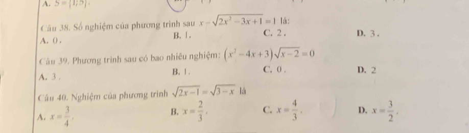 A. S= 1;5. 
Câu 38. Số nghiệm của phương trình sau x-sqrt(2x^2-3x+1)=1 là:
A. () . B. 1.
C. 2. D. 3.
Câu 39. Phương trình sau có bao nhiêu nghiệm: (x^2-4x+3)sqrt(x-2)=0
A. 3. B. 1. C. 0. D. 2
Câu 40. Nghiệm của phương trình sqrt(2x-1)=sqrt(3-x)1
A. x= 3/4 ,
B. x= 2/3 . C. x= 4/3 . x= 3/2 . 
D.