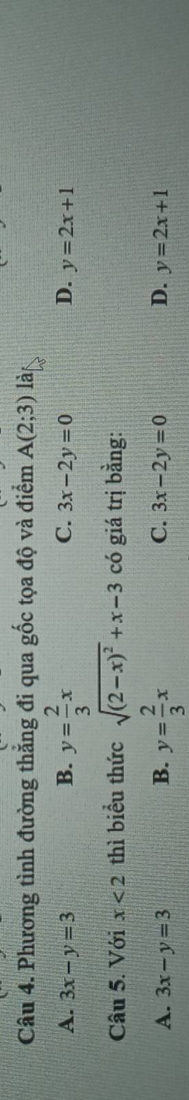 Phương tình đường thẳng đi qua gốc tọa độ và điểm A(2;3) làs
A. 3x-y=3 B. y= 2/3 x C. 3x-2y=0 D. y=2x+1
Câu 5. Với x<2</tex> thì biểu thức sqrt((2-x)^2)+x-3 có giá trị bằng:
C.
A. 3x-y=3 B. y= 2/3 x 3x-2y=0 D. y=2x+1