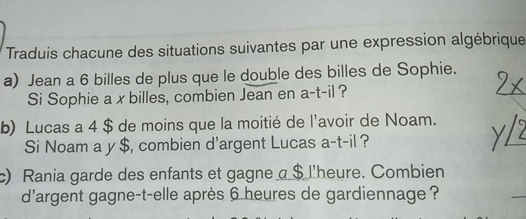 Traduis chacune des situations suivantes par une expression algébrique 
a) Jean a 6 billes de plus que le double des billes de Sophie. 
Si Sophie a xbilles, combien Jean en a-t-il ? 
b) Lucas a 4 $ de moins que la moitié de l'avoir de Noam. 
Si Noam a y $, combien d'argent Lucas a-t-il ? 
c) Rania garde des enfants et gagne a $ l'heure. Combien 
d'argent gagne-t-elle après 6 heures de gardiennage ?