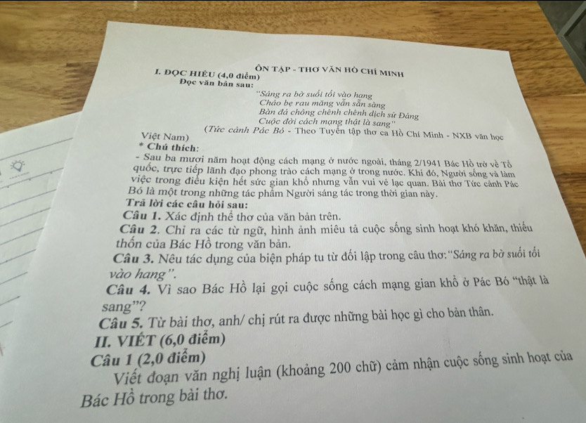 Ôn tập - thơ văn hò chí minh 
I. ĐQC HIÊU (4,0 điểm) Đọc văn bản sau: 
''Sâng ra bờ suối tối vào hang 
Cháo be rau măng vấn săn sàng 
Bàn đá chông chênh chênh dịch sử Đảng 
Cuộc đời cách mạng thật là sang'' 
(Tức cảnh Pác Bỏ - Theo Tuyển tập thơ ca Hồ Chí Minh - NXB văn học 
Việt Nam) 
Chú thích: 
- Sau ba mươi năm hoạt động cách mạng ở nước ngoài, tháng 2/1941 Bác Hồ trở về Tổ 
quốc, trực tiếp lãnh đạo phong trào cách mạng ở trong nước. Khi đó, Người sống và làm 
việc trong điều kiện hết sức gian khổ nhưng vẫn vui vẻ lạc quan. Bài thơ Tức cảnh Pác 
Bó là một trong những tác phẩm Người sáng tác trong thời gian này. 
Tră lời các câu hỏi sau: 
Câu 1. Xác định thể thơ của văn bản trên. 
Câu 2. Chỉ rà các từ ngữ, hình ảnh miêu tả cuộc sống sinh hoạt khó khăn, thiếu 
thốn của Bác Hồ trong văn bản. 
Câu 3. Nêu tác dụng của biện pháp tu từ đối lập trong câu thơ:''Sáng ra bờ suối tối 
vào hang". 
Câu 4. Vì sao Bác Hồ lại gọi cuộc sống cách mạng gian khổ ở Pác Bó “thật là 
sang”? 
Câu 5. Từ bài thơ, anh/ chị rút ra được những bài học gì cho bản thân. 
II. VIÉT (6,0 điểm) 
Câu 1 (2,0 điểm) 
Viết đoạn văn nghị luận (khoảng 200 chữ) cảm nhận cuộc sống sinh hoạt của 
Bác Hồ trong bài thơ.