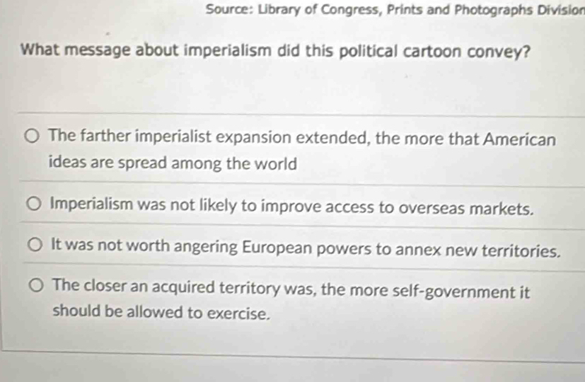 Source: Library of Congress, Prints and Photographs Division
What message about imperialism did this political cartoon convey?
The farther imperialist expansion extended, the more that American
ideas are spread among the world
Imperialism was not likely to improve access to overseas markets.
It was not worth angering European powers to annex new territories.
The closer an acquired territory was, the more self-government it
should be allowed to exercise.