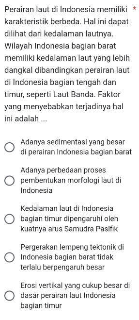 Perairan laut di Indonesia memiliki *
karakteristik berbeda. Hal ini dapat
dilihat dari kedalaman lautnya.
Wilayah Indonesia bagian barat
memiliki kedalaman laut yang lebih
dangkal dibandingkan perairan laut
di Indonesia bagian tengah dan
timur, seperti Laut Banda. Faktor
yang menyebabkan terjadinya hal
ini adalah ...
Adanya sedimentasi yang besar
di perairan Indonesia bagian barat
Adanya perbedaan proses
pembentukan morfologi laut di
Indonesia
Kedalaman laut di Indonesia
bagian timur dipengaruhi oleh
kuatnya arus Samudra Pasifik
Pergerakan lempeng tektonik di
Indonesia bagian barat tidak
terlalu berpengaruh besar
Erosi vertikal yang cukup besar di
dasar perairan laut Indonesia
bagian timur