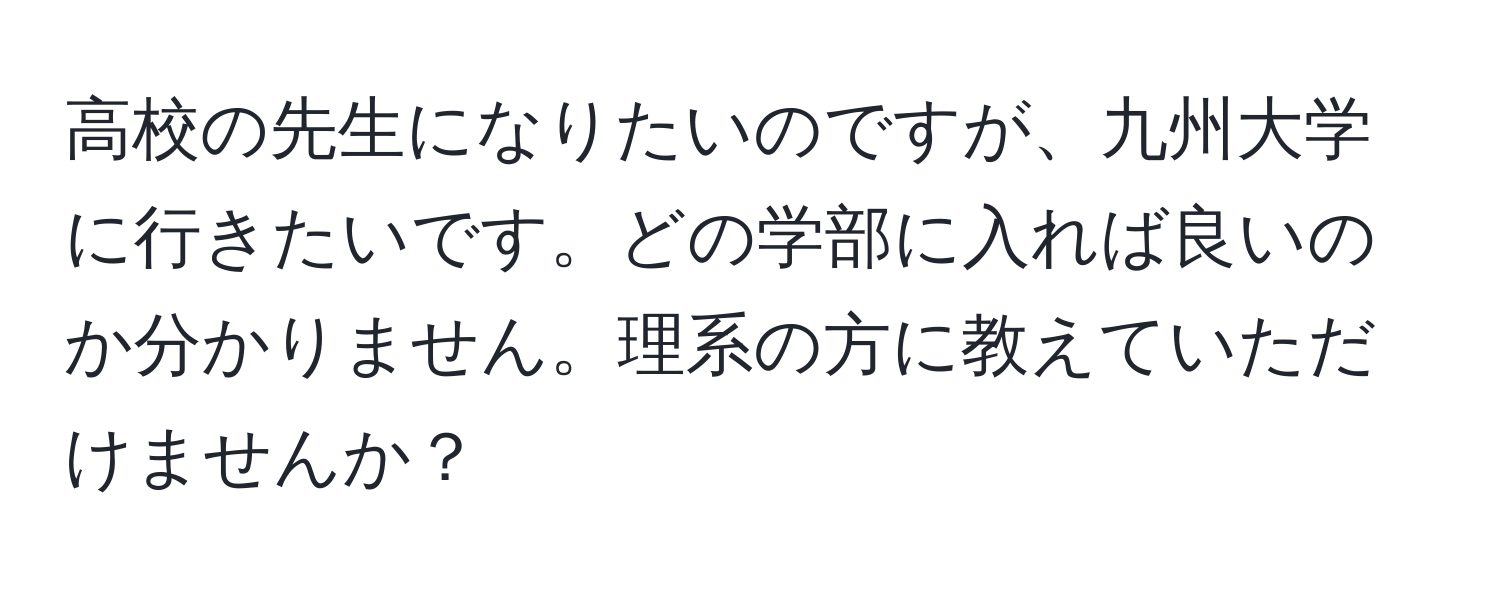 高校の先生になりたいのですが、九州大学に行きたいです。どの学部に入れば良いのか分かりません。理系の方に教えていただけませんか？