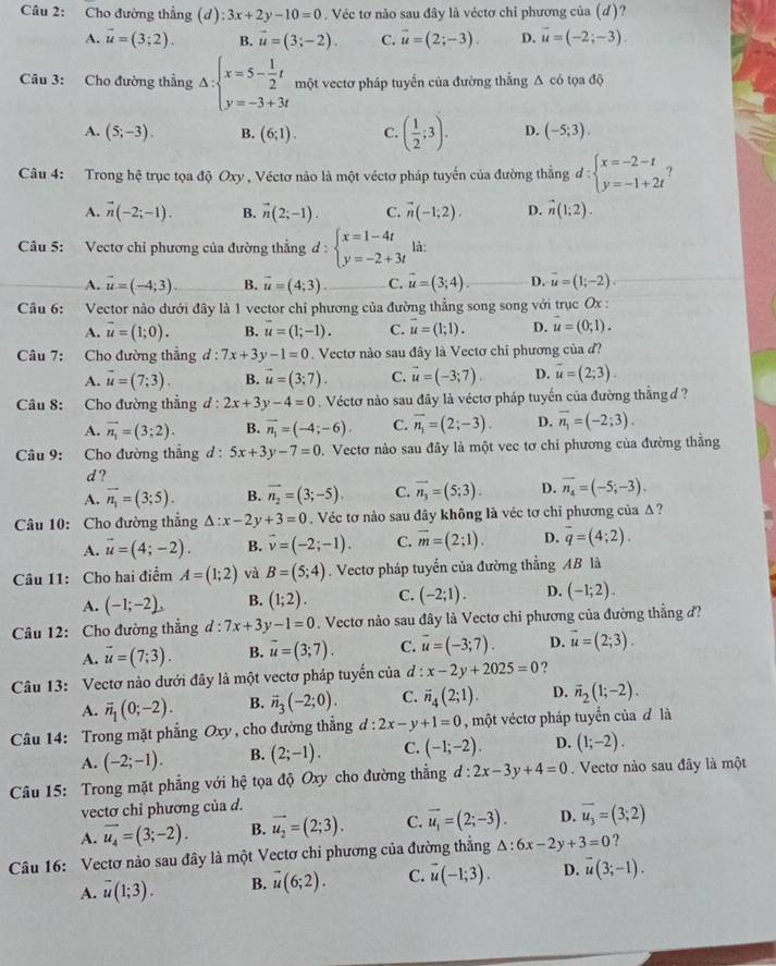 Cho đường thẳng (d) 3x+2y-10=0. Véc tơ nào sau đây là véctơ chỉ phương của (d)?
A. vector u=(3;2). B. vector u=(3;-2). C. vector u=(2;-3). D. vector u=(-2;-3).
Câu 3: Cho đường thẳng Delta :beginarrayl x=5- 1/2 t y=-3+3tendarray. một vectơ pháp tuyến của đường thằng A có tọa độ
A. (5;-3). B. (6;1). C. ( 1/2 ;3). D. (-5;3).
Câu 4: Trong hệ trục tọa độ Oxy , Véctơ nào là một véctơ pháp tuyển của đường thắng d:beginarrayl x=-2-t y=-1+2tendarray. ?
A. vector n(-2;-1). B. vector n(2;-1). C. vector n(-1;2). D. vector n(1;2).
Câu 5: Vectơ chỉ phương của đường thẳng d:beginarrayl x=1-4t y=-2+3tendarray. là:
A. vector u=(-4;3) B. vector u=(4;3). C. vector u=(3;4). D. vector u=(1;-2).
Câu 6: Vector nào dưới đây là 1 vector chỉ phương của đường thẳng song song với trục Ox :
A. vector u=(1;0). B. vector u=(1;-1). C. vector u=(1;1). D. u=(0;1).
Câu 7: Cho đường thẳng d : 7x+3y-1=0. Vectơ nào sau đây là Vectơ chỉ phương của đ?
A. vector u=(7;3). B. vector u=(3;7). C. vector u=(-3;7). D. overline u=(2;3).
Câu 8: Cho đường thẳng d:2x+3y-4=0. Véctơ nào sau đây là véctơ pháp tuyển của đường thẳng d ?
A. overline n_1=(3;2). B. vector n_1=(-4;-6). C. vector n_1=(2;-3). D. overline n_1=(-2;3).
Câu 9: Cho đường thẳng d : 5x+3y-7=0 D. Vectơ nào sau đây là một vec tơ chi phương của đường thắng
d ?
A. vector n_1=(3;5). B. vector n_2=(3;-5). C. overline n_3=(5;3). D. overline n_4=(-5;-3).
Câu 10: Cho đường thắng △ :x-2y+3=0 Véc tơ nào sau đây không là véc tơ chỉ phương của A ?
A. vector u=(4;-2). B. vector v=(-2;-1). C. overline m=(2;1). D. vector q=(4;2).
Câu 11: Cho hai điểm A=(1;2) và B=(5;4). Vectơ pháp tuyển của đường thẳng AB là
A. (-1;-2). B. (1;2). C. (-2;1). D. (-1;2).
Câu 12: Cho đường thẳng d:7x+3y-1=0. Vectơ nào sau đây là Vectơ chi phương của đường thẳng đ?
A. vector u=(7;3). B. vector u=(3;7). C. vector u=(-3;7). D. vector u=(2;3).
Câu 13: Vectơ nào dưới đây là một vectơ pháp tuyến của đ x-2y+2025=0 ?
A. overline n_1(0;-2). B. vector n_3(-2;0). C. overline n_4(2;1). D. overline n_2(1;-2).
Câu 14: Trong mặt phẳng Oxy , cho đường thẳng d:2x-y+1=0 , một véctơ pháp tuyển của đ là
A. (-2;-1). B. (2;-1). C. (-1;-2). D. (1;-2).
Câu 15: Trong mặt phẳng với hệ tọa độ Oxy cho đường thẳng d:2x-3y+4=0. Vectơ nào sau đây là một
vectơ chỉ phương của d.
A. vector u_4=(3;-2). B. vector u_2=(2;3). C. overline u_1=(2;-3). D. vector u_3=(3;2)
Câu 16: Vectơ nào sau đây là một Vectơ chi phương của đường thẳng △ :6x-2y+3=0 ?
A. overline u(1;3). B. vector u(6;2). C. vector u(-1;3). D. vector u(3;-1).