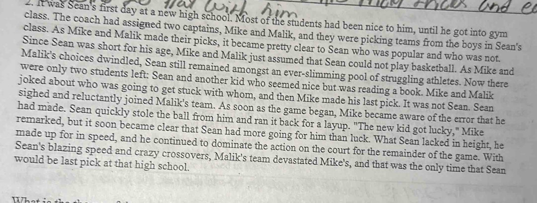 It was Sean's first day at a new high school. Most of the students had been nice to him, until he got into gym 
class. The coach had assigned two captains, Mike and Malik, and they were picking teams from the boys in Sean's 
class. As Mike and Malik made their picks, it became pretty clear to Sean who was popular and who was not. 
Since Sean was short for his age, Mike and Malik just assumed that Sean could not play basketball. As Mike and 
Malik's choices dwindled, Sean still remained amongst an ever-slimming pool of struggling athletes. Now there 
were only two students left: Sean and another kid who seemed nice but was reading a book. Mike and Malik 
joked about who was going to get stuck with whom, and then Mike made his last pick. It was not Sean. Sean 
sighed and reluctantly joined Malik's team. As soon as the game began, Mike became aware of the error that he 
had made. Sean quickly stole the ball from him and ran it back for a layup. "The new kid got lucky," Mike 
remarked, but it soon became clear that Sean had more going for him than luck. What Sean lacked in height, he 
made up for in speed, and he continued to dominate the action on the court for the remainder of the game. With 
Sean's blazing speed and crazy crossovers, Malik's team devastated Mike's, and that was the only time that Sean 
would be last pick at that high school.