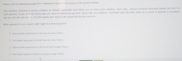 Peese read the following passage from ''A Modest Proposal'' and continue to the question below
This whuation presents a serious problem for Britain, espocially since there are so many Irish children. Each year, several hundred thousand babies are born to
Dish parents. If you subtract those who are bor to well-to-do parents, those who are stilborn, and those who die after firth as a result of disease or accident
you are still left with about 120,000 babies who hirve to be supported by poor parents.
What argument do you suspeck Swilft might be referencing here?
Srtsh pecole saying that the ioh have too many children
with peope saying that the britsh have too many child en
Brtish peosle saying that the iih so not havr enough chilaren
wish people saping the liritich ats not here enough children