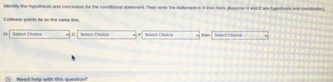 identify the hypothesis and conclusion for the conditional statement. Then write the statement in if then form. (Assume H and C are hypothesis and conclusion.) 
Collinear points lie on the same line.
H Select Choice C Select Choice Select Choice then Select Choice 
Meed heln with this cuestinn '