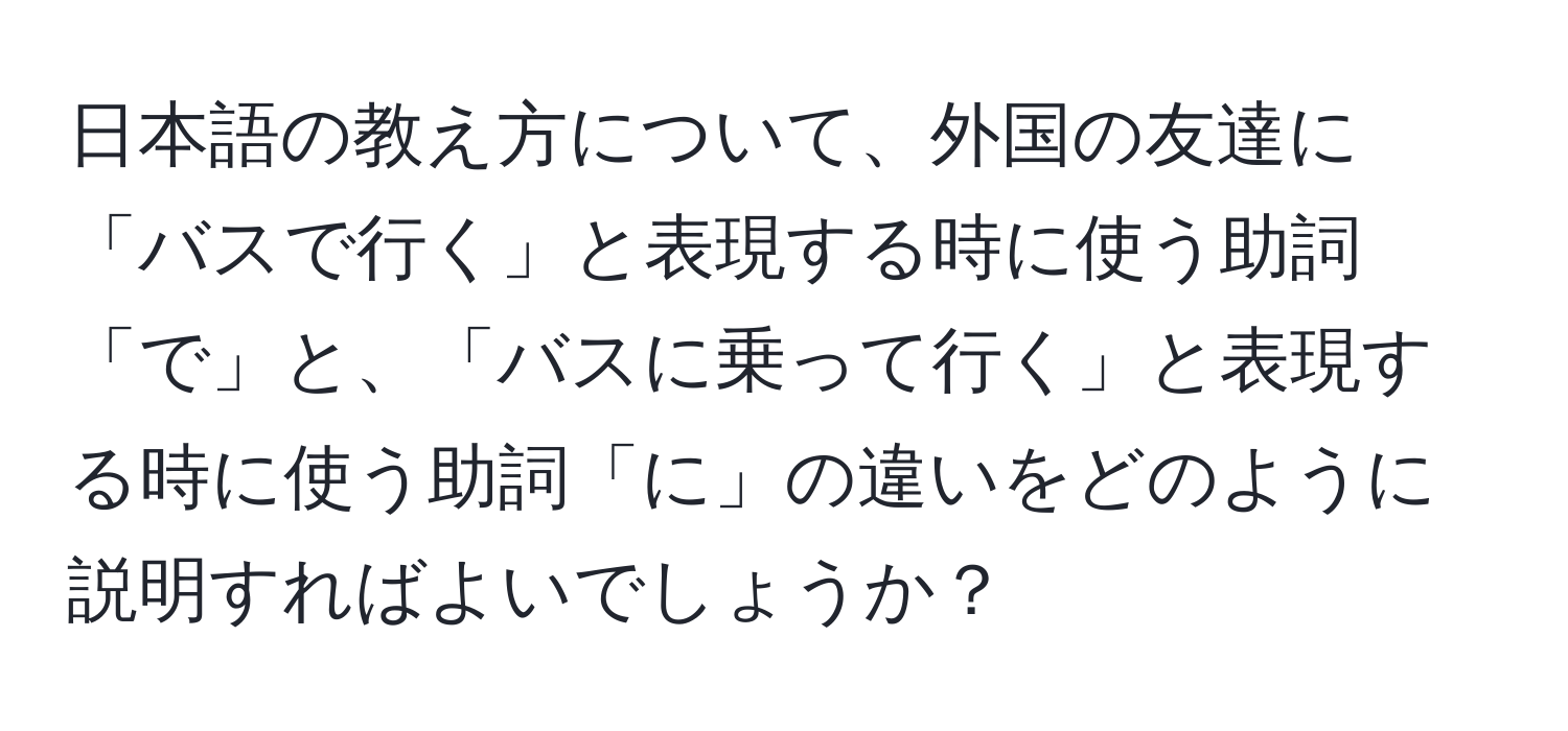 日本語の教え方について、外国の友達に「バスで行く」と表現する時に使う助詞「で」と、「バスに乗って行く」と表現する時に使う助詞「に」の違いをどのように説明すればよいでしょうか？