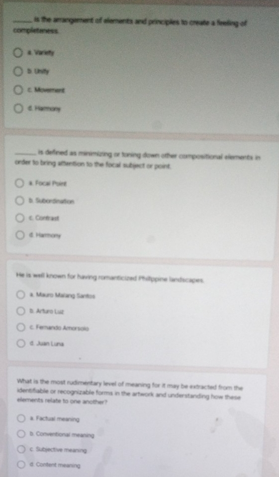 is the arrangement of elements and principles to create a feelling of
completeness
a. Variefy
b. Unify
c. Movement
d. Harany
_is defined as minimizing or toning down other compositional elements in
order to bring aftention to the focal subject or point.
a. Focal Point
b. Subondinattion
c. Contrast
d. Harmony
He is well known for having romanticized Philtppine landscapes.
a. Mauro Malang Santos
b. Arturo Luz
c. Ferando Amorsoio
d. Juan Luna
What is the most rudimentary level of meaning for it may be extracted from the
identifiable or recognizable forms in the artwork and understanding how these
elements relate to one another?
a. Factual meaning
b. Conventional meaning
c. Subjective meaning
d. Content meaning