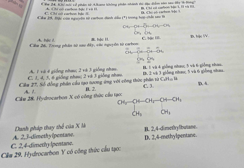 phân tử
Câu 24. Khi nói về phân tử Alkane không phân nhánh thì đặc điểm nào sau đây là đúng?
A. Chỉ có carbon bậc I và II. B. Chi có carbon bậc I, II và III.
C. Chỉ có carbon bậc II. D. Chi có carbon bậc 1.
Câu 25. Bậc của nguyên tử carbon đánh dấu (*) trong hợp chất sau là
beginarrayr CH_3-CH-CH-CH_2-CH_3CH_3CH_3
A. bậc I. B. bậc II. C. bậc III. D. bậc IV.
Câu 26. Trong phân tử sau đây, các nguyên tử carbon:
beginarrayr CH,-CH-CH-CH, CH,hline CH-CH, CH_3CH_3endarray
A. 1 và 4 giống nhau; 2 và 3 giống nhau. B. 1 và 4 giống nhau; 5 và 6 giống nhau.
C. 1, 4, 5, 6 giống nhau; 2 và 3 giống nhau. D. 2 và 3 giống nhau; 5 và 6 giống nhau.
Câu 27. Số đồng phân cầu tạo tương ứng với công thức phân tử C_4H_10la
C. 3.
A. 1. B. 2. D. 4.
Câu 28. Hydrocarbon X có công thức cấ
Danh pháp thay thế của X là
A. 2,3-dimethylpentane. B. 2,4-dimethylbutane.
C. 2,4-dimethylpentane. D. 2,4-methylpentane.
Câu 29. Hydrocarbon Y có công thức cấu tạo: