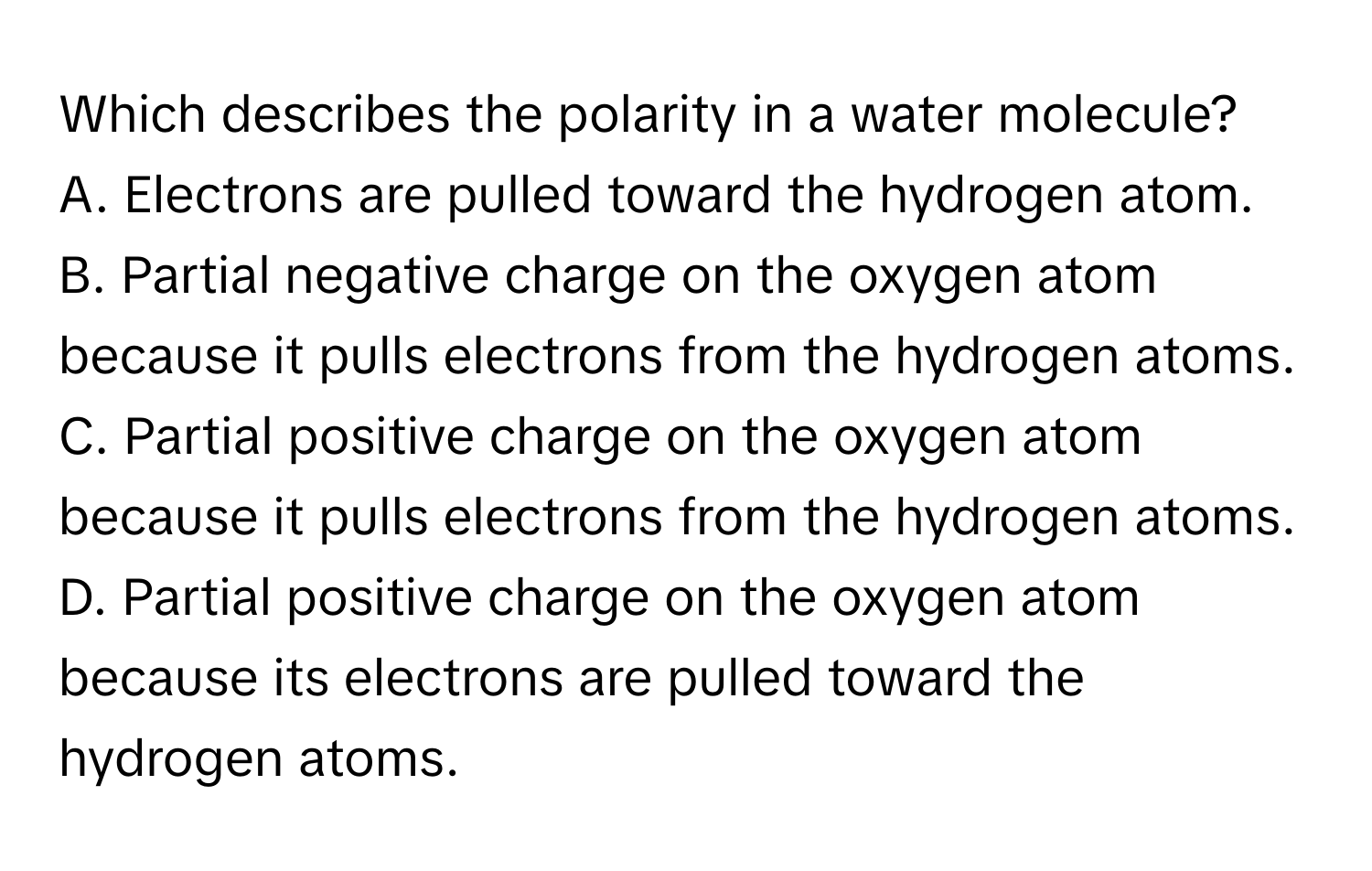 Which describes the polarity in a water molecule? 
A. Electrons are pulled toward the hydrogen atom.
B. Partial negative charge on the oxygen atom because it pulls electrons from the hydrogen atoms.
C. Partial positive charge on the oxygen atom because it pulls electrons from the hydrogen atoms.
D. Partial positive charge on the oxygen atom because its electrons are pulled toward the hydrogen atoms.