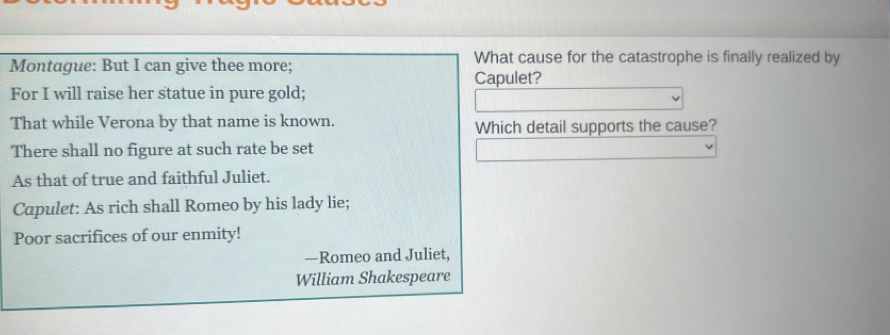 Montague: But I can give thee more; What cause for the catastrophe is finally realized by 
Capulet? 
For I will raise her statue in pure gold; 
That while Verona by that name is known. Which detail supports the cause? 
There shall no figure at such rate be set 
As that of true and faithful Juliet. 
Capulet: As rich shall Romeo by his lady lie; 
Poor sacrifices of our enmity! 
—Romeo and Juliet, 
William Shakespeare