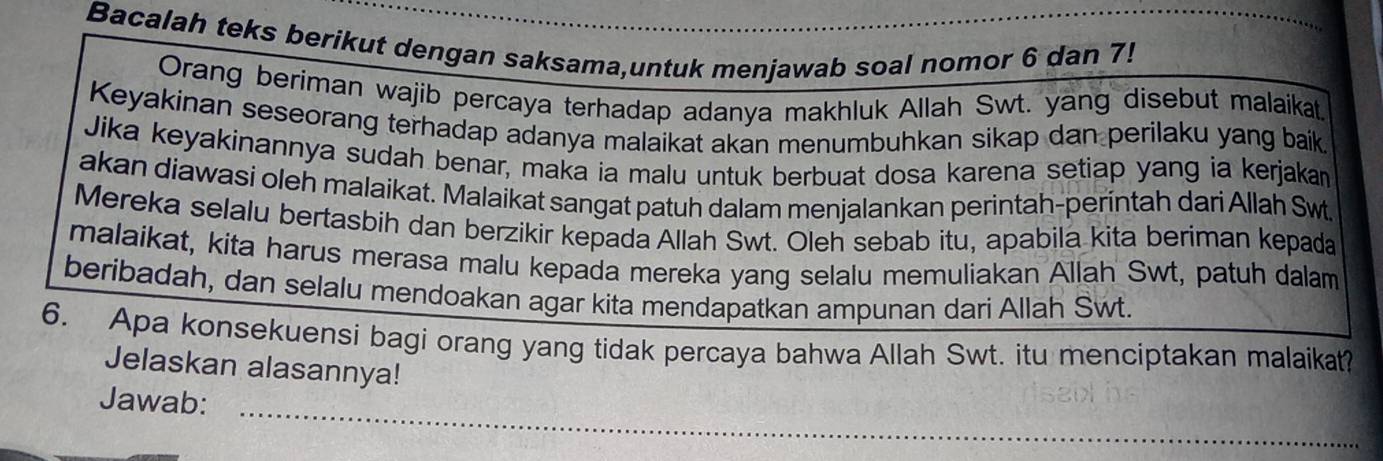 Bacalah teks berikut dengan saksama,untuk menjawab soal nomor 6 dan 7! 
Orang beriman wajib percaya terhadap adanya makhluk Allah Swt. yang disebut malaikat 
Keyakinan seseorang terhadap adanya malaikat akan menumbuhkan sikap dan perilaku yang baik. 
Jika keyakinannya sudah benar, maka ia malu untuk berbuat dosa karena setiap yang ia kerjakan 
akan diawasi oleh malaikat. Malaikat sangat patuh dalam menjalankan perintah-perintah dari Allah Swt 
Mereka selalu bertasbih dan berzikir kepada Allah Swt. Oleh sebab itu, apabila kita beriman kepada 
malaikat, kita harus merasa malu kepada mereka yang selalu memuliakan Allah Swt, patuh dalam 
beribadah, dan selalu mendoakan agar kita mendapatkan ampunan dari Allah Swt. 
6. Apa konsekuensi bagi orang yang tidak percaya bahwa Allah Swt. itu menciptakan malaikat? 
Jelaskan alasannya! 
Jawab:_