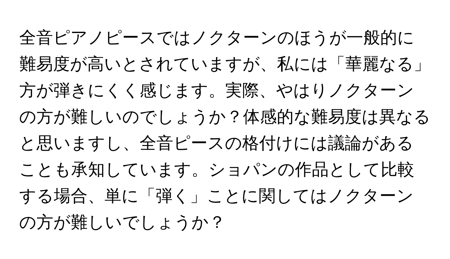 全音ピアノピースではノクターンのほうが一般的に難易度が高いとされていますが、私には「華麗なる」方が弾きにくく感じます。実際、やはりノクターンの方が難しいのでしょうか？体感的な難易度は異なると思いますし、全音ピースの格付けには議論があることも承知しています。ショパンの作品として比較する場合、単に「弾く」ことに関してはノクターンの方が難しいでしょうか？