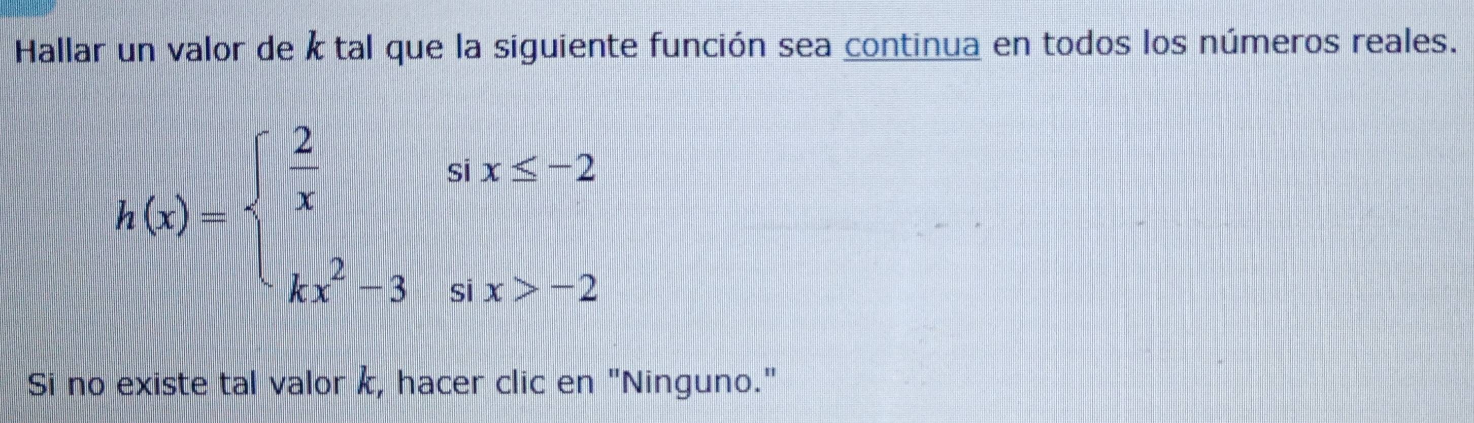 Hallar un valor de k tal que la siguiente función sea continua en todos los números reales.
h(x)=beginarrayl  2/x six≤ -2 kx^2-3six>-2endarray.
Si no existe tal valor k, hacer clic en "Ninguno."