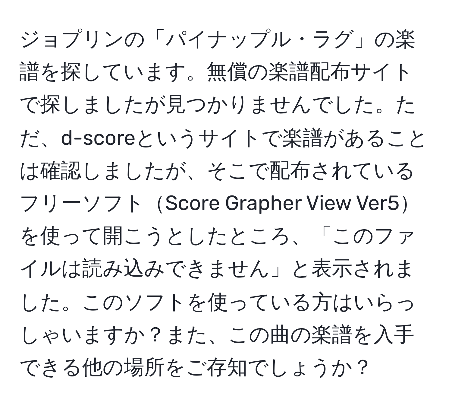 ジョプリンの「パイナップル・ラグ」の楽譜を探しています。無償の楽譜配布サイトで探しましたが見つかりませんでした。ただ、d-scoreというサイトで楽譜があることは確認しましたが、そこで配布されているフリーソフトScore Grapher View Ver5を使って開こうとしたところ、「このファイルは読み込みできません」と表示されました。このソフトを使っている方はいらっしゃいますか？また、この曲の楽譜を入手できる他の場所をご存知でしょうか？