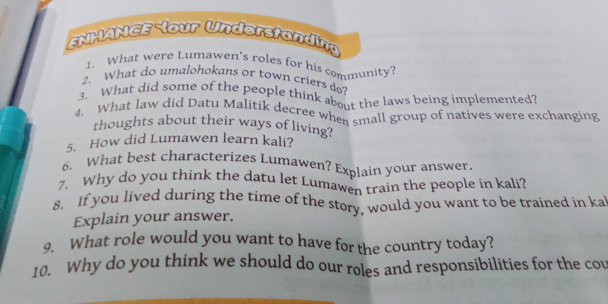 FNHANCE our Understanding 
1. What were Lumawen’s roles for his community? 
2. What do umalohokans or town criers do? 
3. What did some of the people think about the laws being implemented? 
4. What law did Datu Malitik decree when small group of natives were exchanging 
thoughts about their ways of living? 
5. How did Lumawen learn kali? 
6. What best characterizes Lumawen? Explain your answer. 
7. Why do you think the datu let Lumawen train the people in kali? 
8. If you lived during the time of the story, would you want to be trained in ka 
Explain your answer. 
9. What role would you want to have for the country today? 
10. Why do you think we should do our roles and responsibilities for the cou