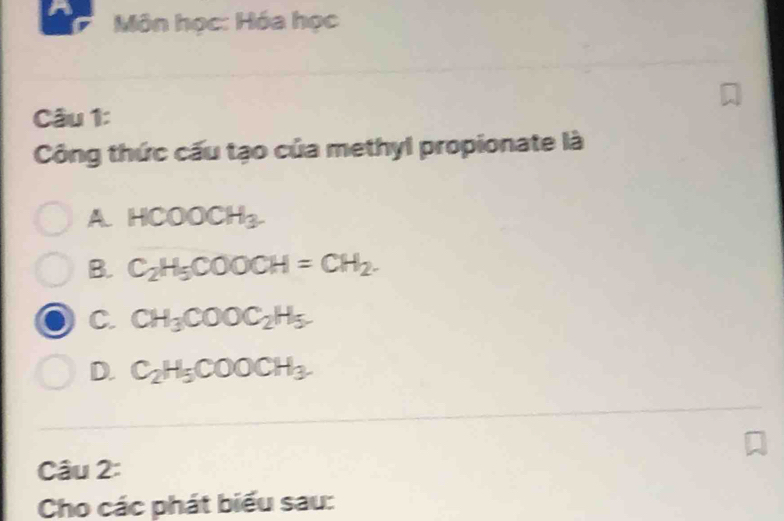 A Môn học: Hóa học
Câu 1:
Công thức cấu tạo của methyl propionate là
A HCOOCH_3.
B. C_2H_5COOCH=CH_2.
C. CH_3COOC_2H_5.
D. C_2H_5COOCH_3. 
Câu 2:
Cho các phát biểu sau: