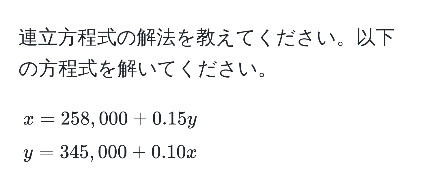 連立方程式の解法を教えてください。以下の方程式を解いてください。  
[
x = 258,000 + 0.15y  
y = 345,000 + 0.10x
]