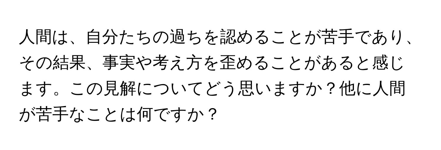 人間は、自分たちの過ちを認めることが苦手であり、その結果、事実や考え方を歪めることがあると感じます。この見解についてどう思いますか？他に人間が苦手なことは何ですか？