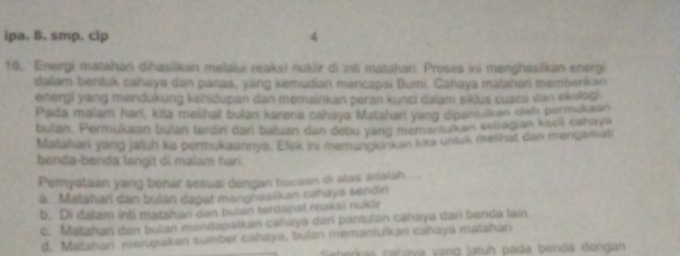 ipa. 8. smp. clp 4
16. Energi matahari dihasilkan melalui reaksi nuklir di inti maṭahari. Proses ini menghasilkan energi
dalam bentuk cahaya dan panas, yang kemudian mencapai Bumi. Cahaya matahari membenkan
energi yang mendukung kehidupan dan memainkan peran kunci dalam siklus cuaca dan ekolog .
Pada malam hari, kita melihat bulan karena cahaya Matshari yang dipanfulkan olsh permukaan
bulan. Permukaan bulan terdin dari baluan dan debu yang memantulkan seoagian keol cahaya
Matahari yang jatuh ke permukaannya. Efek ini memungkinkan kits unluk melihat dan mengamati
benda-benda langit di malam hari.
Pernyataan yang benar sesuai dengan bacaan di alas adalah.
a. Matahari dan bulan dapat menghasikan cahaya sendin
b. Di dalam inli matahan dan bulan terdapat reaksi nuklir
c. Matahari den bulan mendapatkan cahayə dari pantulan cahaya dari benda lain
d. Matahari merupakan sumber cahaya, bulan memanlulkan cahaya matahari
tras caháva vang latuh pada benda dengan